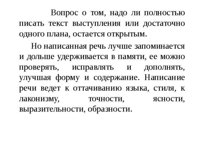  Вопрос о том, надо ли полностью писать текст выступления или достаточно одного плана, остается открытым.  Но написанная речь лучше запоминается и дольше удерживается в памяти, ее можно проверять, исправлять и дополнять, улучшая форму и содержание. Написание речи ведет к оттачиванию языка, стиля, к лаконизму, точности, ясности, выразительности, образности. 