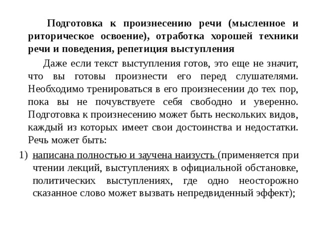  Подготовка к произнесению речи (мысленное и риторическое освоение), отработка хорошей техники речи и поведения, репетиция выступления  Даже если текст выступления готов, это еще не значит, что вы готовы произнести его перед слушателями. Необходимо тренироваться в его произнесении до тех пор, пока вы не почувствуете себя свободно и уверенно. Подготовка к произнесению может быть нескольких видов, каждый из которых имеет свои достоинства и недостатки. Речь может быть: написана полностью и заучена наизусть (применяется при чтении лекций, выступлениях в официальной обстановке, политических выступлениях, где одно неосторожно сказанное слово может вызвать непредвиденный эффект); 