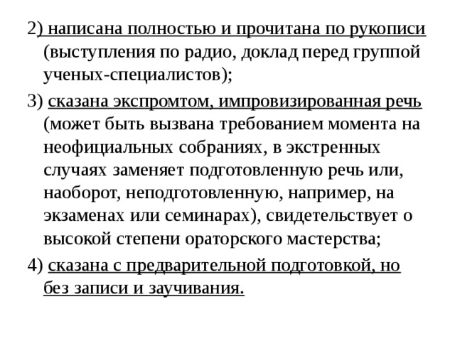 2 ) написана полностью и прочитана по рукописи (выступления по радио, доклад перед группой ученых-специалистов); 3) сказана экспромтом, импровизированная речь (может быть вызвана требованием момента на неофициальных собраниях, в экстренных случаях заменяет подготовленную речь или, наоборот, неподготовленную, например, на экзаменах или семинарах), свидетельствует о высокой степени ораторского мастерства; 4) сказана с предварительной подготовкой, но без записи и заучивания. 