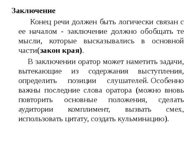 Заключение    Конец речи должен быть логически связан с ее началом - заключение должно обобщать те мысли, которые высказывались в основной части( закон края) .  В заключении оратор может наметить задачи, вытекающие из содержания выступления, определить позиции слушателей. Особенно важны последние слова оратора (можно вновь повторить основные положения, сделать аудитории комплимент, вызвать смех, использовать цитату, создать кульминацию). 