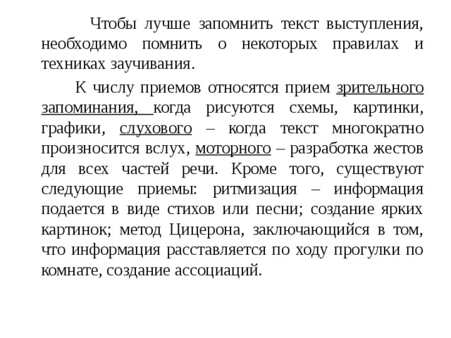  Чтобы лучше запомнить текст выступления, необходимо помнить о некоторых правилах и техниках заучивания.  К числу приемов относятся прием зрительного запоминания, когда рисуются схемы, картинки, графики, слухового – когда текст многократно произносится вслух, моторного – разработка жестов для всех частей речи. Кроме того, существуют следующие приемы: ритмизация – информация подается в виде стихов или песни; создание ярких картинок; метод Цицерона, заключающийся в том, что информация расставляется по ходу прогулки по комнате, создание ассоциаций. 