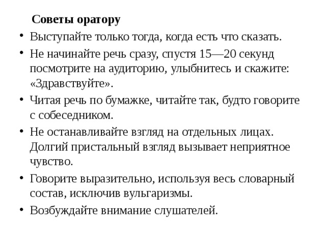  Советы оратору Выступайте только тогда, когда есть что сказать. Не начинайте речь сразу, спустя 15—20 секунд посмотрите на аудиторию, улыбнитесь и скажите: «Здравствуйте». Читая речь по бумажке, читайте так, будто говорите с собеседником. Не останавливайте взгляд на отдельных лицах. Долгий пристальный взгляд вызывает неприятное чувство. Говорите выразительно, используя весь словарный состав, исключив вульгаризмы. Возбуждайте внимание слушателей. 