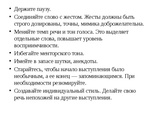 Держите паузу. Соединяйте слово с жестом. Жесты должны быть строго дозированы, точны, мимика доброжелательна. Меняйте темп речи и тон голоса. Это выделяет отдельные слова, повышает уровень восприимчивости. Избегайте менторского тона. Имейте в запасе шутки, анекдоты. Старайтесь, чтобы начало выступления было необычным, а ее конец — запоминающимся. При необходимости резюмируйте. Создавайте индивидуальный стиль. Делайте свою речь непохожей на другие выступления. 
