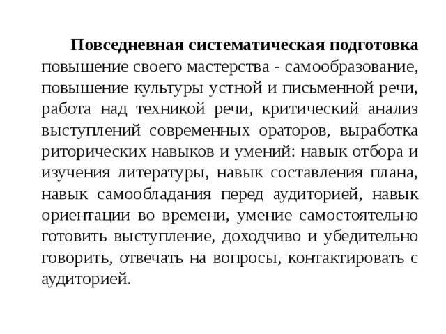   Повседневная систематическая подготовка повышение своего мастерства - самообразование, повышение культуры устной и письменной речи, работа над техникой речи, критический анализ выступлений современных ораторов, выработка риторических навыков и умений: навык отбора и изучения литературы, навык составления плана, навык самообладания перед аудиторией, навык ориентации во времени, умение самостоятельно готовить выступление, доходчиво и убедительно говорить, отвечать на вопросы, контактировать с аудиторией. 