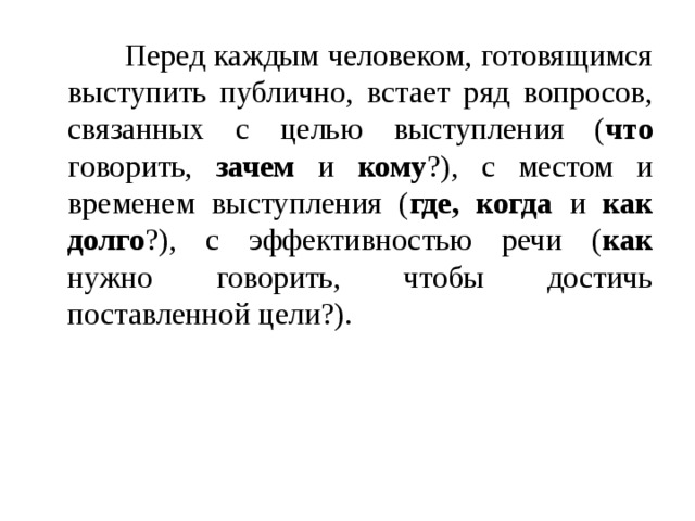   Перед каждым человеком, готовящимся выступить публично, встает ряд вопросов, связанных с целью выступления ( что говорить, зачем и кому ?), с местом и временем выступления ( где, когда и как долго ?), с эффективностью речи ( как нужно говорить, чтобы достичь поставленной цели?). 