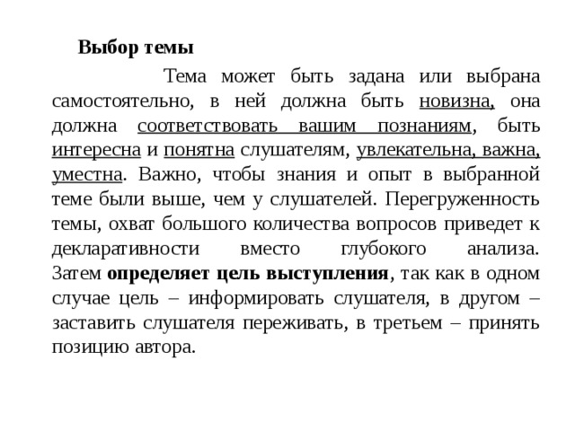 Выбор темы  Тема может быть задана или выбрана самостоятельно, в ней должна быть новизна, она должна соответствовать вашим познаниям , быть интересна и понятна слушателям, увлекательна, важна, уместна . Важно, чтобы знания и опыт в выбранной теме были выше, чем у слушателей. Перегруженность темы, охват большого количества вопросов приведет к декларативности вместо глубокого анализа. Затем  определяет цель выступления , так как в одном случае цель – информировать слушателя, в другом – заставить слушателя переживать, в третьем – принять позицию автора. 