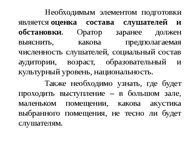  Необходимым элементом подготовки является  оценка состава слушателей и обстановки . Оратор заранее должен выяснить, какова предполагаемая численность слушателей, социальный состав аудитории, возраст, образовательный и культурный уровень, национальность.  Также необходимо узнать, где будет проходить выступление – в большом зале, маленьком помещении, какова акустика выбранного помещения, не тесно ли будет слушателям. 