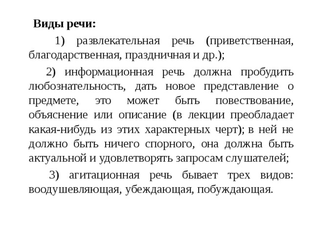   Виды речи:  1) развлекательная речь (приветственная, благодарственная, праздничная и др.);  2) информационная речь должна пробудить любознательность, дать новое представление о предмете, это может быть повествование, объяснение или описание (в лекции преобладает какая-нибудь из этих характерных черт); в ней не должно быть ничего спорного, она должна быть актуальной и удовлетворять запросам слушателей;  3) агитационная речь бывает трех видов: воодушевляющая, убеждающая, побуждающая. 