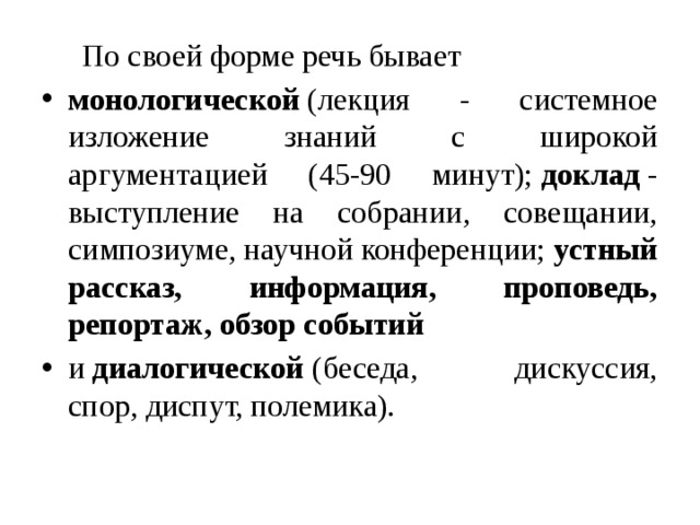  По своей форме речь бывает монологической  (лекция - системное изложение знаний с широкой аргументацией (45-90 минут);  доклад  - выступление на собрании, совещании, симпозиуме, научной конференции;  устный рассказ, информация, проповедь, репортаж, обзор событий и  диалогической  (беседа, дискуссия, спор, диспут, полемика). 