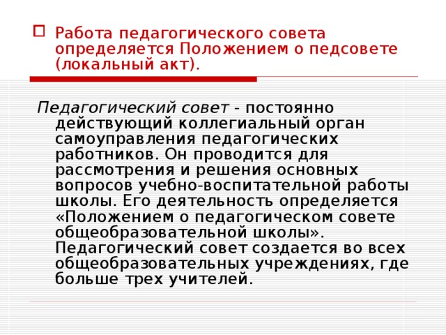 Работа педагогического совета определяется Положением о педсовете (локальный акт).   Педагогический совет - постоянно действующий коллегиальный орган самоуправления педагогических работников. Он проводится для рассмотрения и решения основных вопросов учебно-воспитательной работы школы. Его деятельность определяется «Положением о педагогическом совете общеобразовательной школы». Педагогический совет создается во всех общеобразовательных учреждениях, где больше трех учителей. 