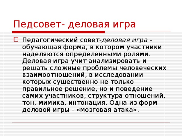 Педсовет- деловая игра Педагогический совет- деловая игра - обучающая форма, в котором участники наделяются определенными ролями. Деловая игра учит анализировать и решать сложные проблемы человеческих взаимоотношений, в исследовании которых существенно не только правильное решение, но и поведение самих участников, структура отношений, тон, мимика, интонация. Одна из форм деловой игры - «мозговая атака». 