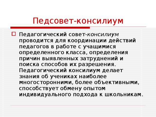 Педсовет-консилиум Педагогический совет- консилиум проводится для координации действий педагогов в работе с учащимися определенного класса, определения причин выявленных затруднений и поиска способов их разрешения. Педагогический консилиум делает знания об учениках наиболее многосторонними, более объективными, способствует обмену опытом индивидуального подхода к школьникам. 