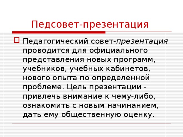 Педсовет-презентация  Педагогический совет- презентация проводится для официального представления новых программ, учебников, учебных кабинетов, нового опыта по определенной проблеме. Цель презентации - привлечь внимание к чему-либо, ознакомить с новым начинанием, дать ему общественную оценку. 