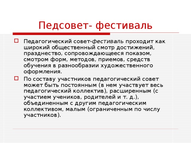 Педсовет- фестиваль Педагогический совет- фестиваль проходит как широкий общественный смотр достижений, празднество, сопровождающееся показом, смотром форм, методов, приемов, средств обучения в разнообразии художественного оформления. По составу участников педагогический совет может быть постоянным (в нем участвует весь педагогический коллектив), расширенным (с участием учеников, родителей и т. д.), объединенным с другим педагогическим коллективом, малым (ограниченным по числу участников). 