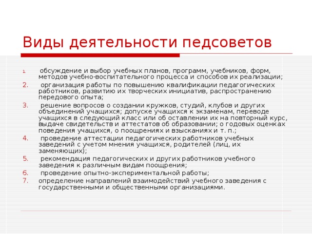 Виды деятельности педсоветов   обсуждение и выбор учебных планов, программ, учебников, форм, методов учебно-воспитательного процесса и способов их реализации;   организация работы по повышению квалификации педагогических работников, развитию их творческих инициатив, распространению передового опыта;   решение вопросов о создании кружков, студий, клубов и других объединений учащихся; допуске учащихся к экзаменам, переводе учащихся в следующий класс или об оставлении их на повторный курс, выдаче свидетельств и аттестатов об образовании; о годовых оценках поведения учащихся, о поощрениях и взысканиях и т. п.;   проведение аттестации педагогических работников учебных заведений с учетом мнения учащихся, родителей (лиц, их заменяющих);   рекомендация педагогических и других работников учебного заведения к различным видам поощрения;   проведение опытно-экспериментальной работы; определение направлений взаимодействий учебного заведения с государственными и общественными организациями. 