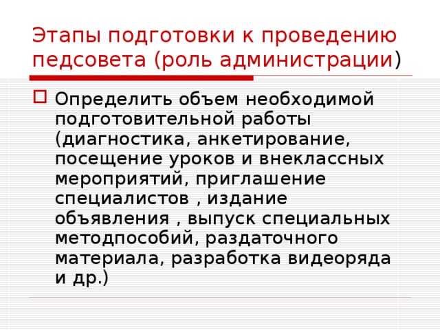 Этапы подготовки к проведению педсовета (роль администрации ) Определить объем необходимой подготовительной работы (диагностика, анкетирование, посещение уроков и внеклассных мероприятий, приглашение специалистов , издание объявления , выпуск специальных методпособий, раздаточного материала, разработка видеоряда и др.) 