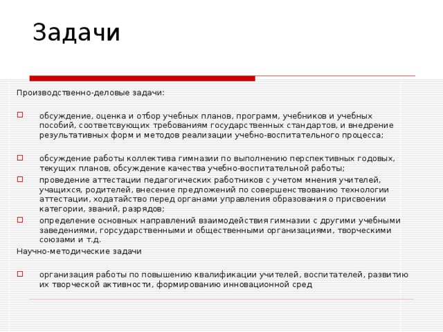 Задачи   Производственно-деловые задачи: обсуждение, оценка и отбор учебных планов, программ, учебников и учебных пособий, соответсвующих требованиям государственных стандартов, и внедрение результативных форм и методов реализации учебно-воспитательного процесса;  обсуждение работы коллектива гимназии по выполнению перспективных годовых, текущих планов, обсуждение качества учебно-воспитательной работы; проведение аттестации педагогических работников с учетом мнения учителей, учащихся, родителей, внесение предложений по совершенствованию технологии аттестации, ходатайство перед органами управления образования о присвоении категории, званий, разрядов; определение основных направлений взаимодействия гимназии с другими учебными заведениями, горсударственными и общественными организациями, творческими союзами и т.д. Научно-методические задачи организация работы по повышению квалификации учителей, воспитателей, развитию их творческой активности, формированию инновационной сред 