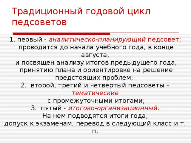 Традиционный годовой цикл педсоветов 1. первый - аналитическо-планирующий педсовет ;  проводится до начала учебного года, в конце августа,  и посвящен анализу итогов предыдущего года,  принятию плана и ориентировке на решение предстоящих проблем; 2.  второй, третий и четвертый педсоветы – тематические  с промежуточными итогами; 3.  пятый - итогово-организационный .  На нем подводятся итоги года, допуск к экзаменам, перевод в следующий класс и т. п. 