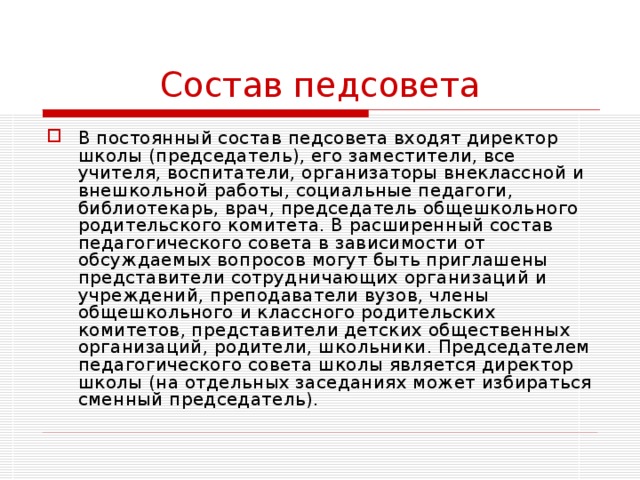 Состав педсовета В постоянный состав педсовета входят директор школы (председатель), его заместители, все учителя, воспитатели, организаторы внеклассной и внешкольной работы, социальные педагоги, библиотекарь, врач, председатель общешкольного родительского комитета. В расширенный состав педагогического совета в зависимости от обсуждаемых вопросов могут быть приглашены представители сотрудничающих организаций и учреждений, преподаватели вузов, члены общешкольного и классного родительских комитетов, представители детских общественных организаций, родители, школьники. Председателем педагогического совета школы является директор школы (на отдельных заседаниях может избираться сменный председатель). 