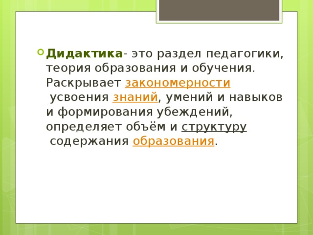 Дидактика - это раздел педагогики, теория образования и обучения. Раскрывает  закономерности  усвоения  знаний , умений и навыков и формирования убеждений, определяет объём и  структуру  содержания  образования . 