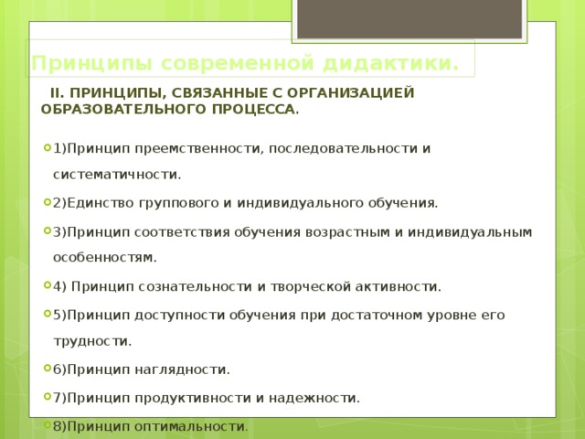 Принципы современной дидактики.  II. Принципы, связанные с организацией образовательного процесса .  1)Принцип преемственности, последовательности и систематичности. 2)Единство группового и индивидуального обучения. 3)Принцип соответствия обучения возрастным и индивидуальным особенностям. 4) Принцип сознательности и творческой активности. 5)Принцип доступности обучения при достаточном уровне его трудности. 6)Принцип наглядности. 7)Принцип продуктивности и надежности. 8)Принцип оптимальности . 