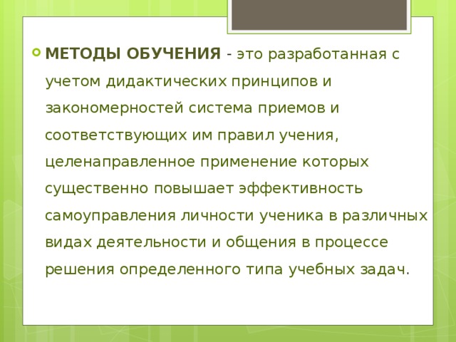 Методы обучения - это разработанная с учетом дидактических принципов и закономерностей система приемов и соответствующих им правил учения, целенаправленное применение которых существенно повышает эффективность самоуправления личности ученика в различных видах деятельности и общения в процессе решения определенного типа учебных задач . 