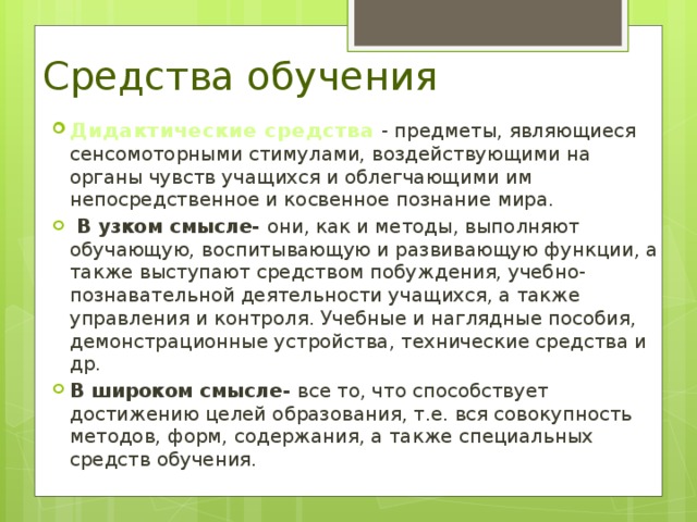 Средства обучения Дидактические средства - предметы, являющиеся сенсомоторными стимулами, воздействующими на органы чувств учащихся и облегчающими им непосредственное и косвенное познание мира.  В узком смысле- они, как и методы, выполняют обучающую, воспитывающую и развивающую функции, а также выступают средством побуждения, учебно-познавательной деятельности учащихся, а также управления и контроля. Учебные и наглядные пособия, демонстрационные устройства, технические средства и др. В широком смысле- все то, что способствует достижению целей образования, т.е. вся совокупность методов, форм, содержания, а также специальных средств обучения.   