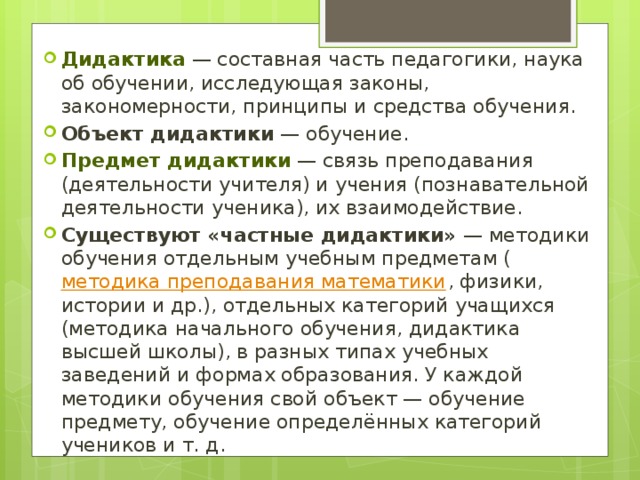 Дидактика  — составная часть педагогики, наука об обучении, исследующая законы, закономерности, принципы и средства обучения. Объект дидактики  — обучение. Предмет дидактики  — связь преподавания (деятельности учителя) и учения (познавательной деятельности ученика), их взаимодействие. Существуют «частные дидактики»  — методики обучения отдельным учебным предметам ( методика преподавания математики , физики, истории и др.), отдельных категорий учащихся (методика начального обучения, дидактика высшей школы), в разных типах учебных заведений и формах образования. У каждой методики обучения свой объект — обучение предмету, обучение определённых категорий учеников и т. д. 