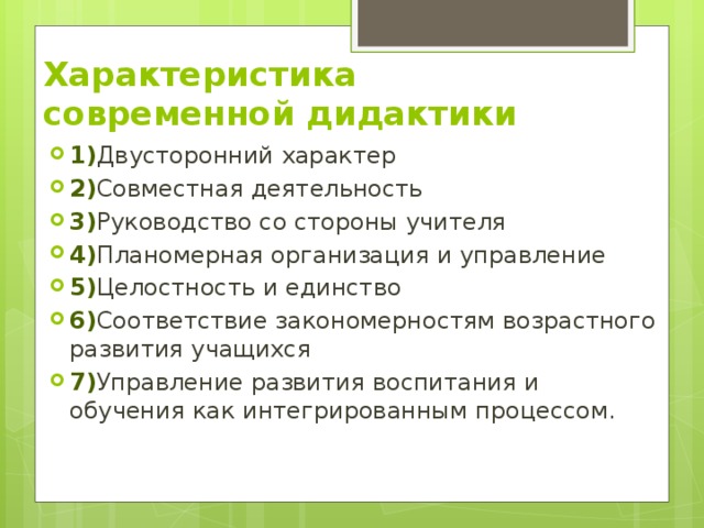 Характеристика современной дидактики 1) Двусторонний характер 2) Совместная деятельность 3) Руководство со стороны учителя 4) Планомерная организация и управление 5) Целостность и единство 6) Соответствие закономерностям возрастного развития учащихся 7) Управление развития воспитания и обучения как интегрированным процессом. 