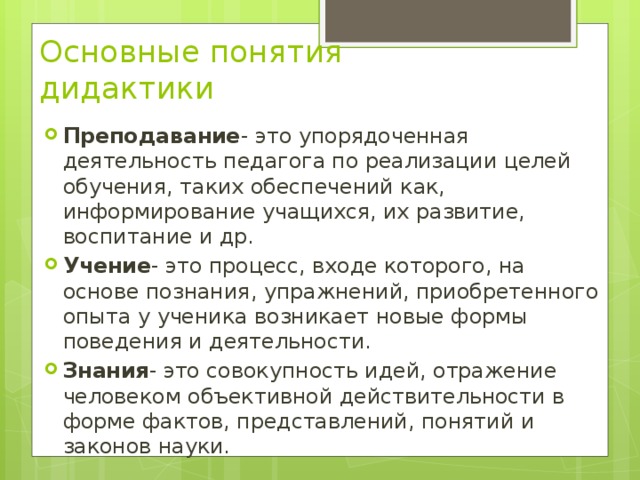 Основные понятия дидактики Преподавание - это упорядоченная деятельность педагога по реализации целей обучения, таких обеспечений как, информирование учащихся, их развитие, воспитание и др. Учение - это процесс, входе которого, на основе познания, упражнений, приобретенного опыта у ученика возникает новые формы поведения и деятельности. Знания - это совокупность идей, отражение человеком объективной действительности в форме фактов, представлений, понятий и законов науки. 