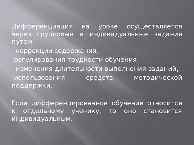 Дифференциация на уроке осуществляется через групповые и индивидуальные задания путем:  -коррекции содержания, -регулирования трудности обучения, - изменения длительности выполнения заданий, -использования средств методической поддержки. Если дифференцированное обучение относится к отдельному ученику, то оно становится индивидуальным. 