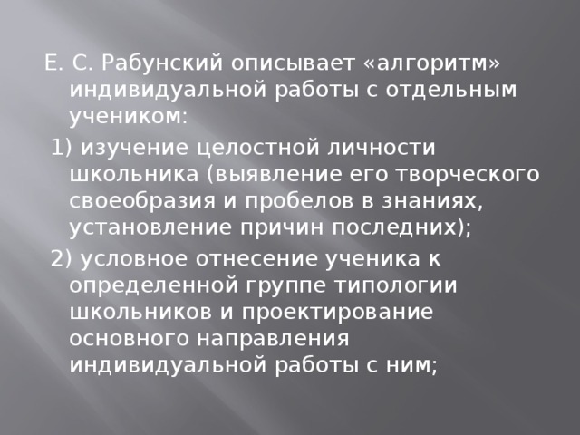 Е. С. Рабунский описывает «алгоритм» индивидуальной работы с отдельным учеником:  1) изучение целостной личности школьника (выявление его творческого своеобразия и пробелов в знаниях, установление причин последних);  2) условное отнесение ученика к определенной группе типологии школьников и проектирование основного направления индивидуальной работы с ним; 