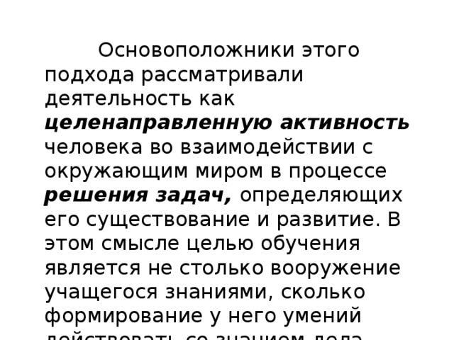  Основоположники этого подхода рассматривали деятельность как целенаправленную активность человека во взаимодействии с окружающим миром в процессе решения задач, определяющих его существование и развитие. В этом смысле целью обучения является не столько вооружение учащегося зна­ниями, сколько формирование у него умений действовать со знанием дела-компетентно. 