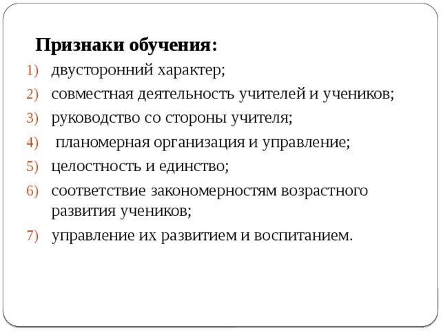 Признаки обучения: двусторонний характер; совместная деятельность учителей и учеников; руководство со стороны учителя;  планомерная организация и управление; целостность и единство; соответствие закономерностям возрастного развития учеников; управление их развитием и воспитанием. 