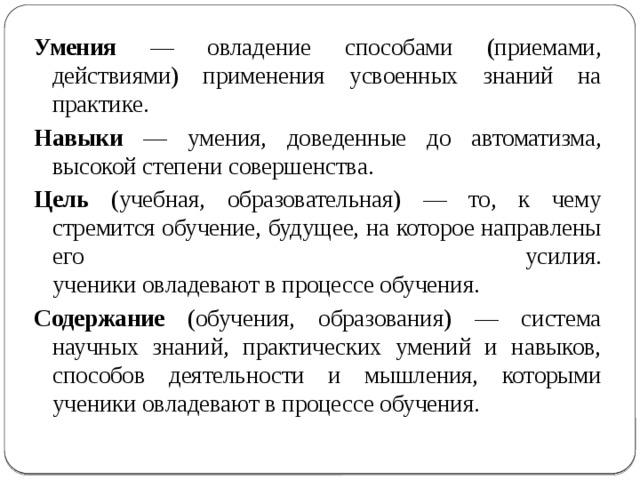Умения — овладение способами (приемами, действиями) применения усвоенных знаний на практике. Навыки — умения, доведенные до автоматизма, высокой степени совершенства. Цель (учебная, образовательная) — то, к чему стремится обучение, будущее, на которое направлены его усилия.  ученики овладевают в процессе обучения. Содержание (обучения, образования) — система научных знаний, практических умений и навыков, способов деятельности и мышления, которыми ученики овладевают в процессе обучения. 