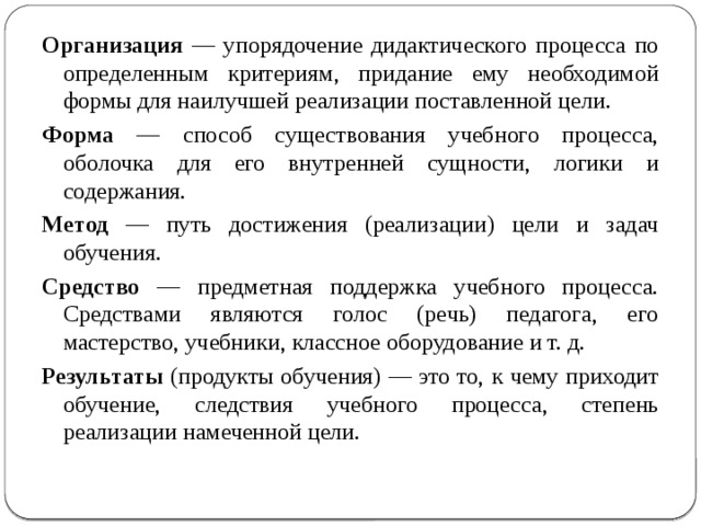 Организация — упорядочение дидактического процесса по определенным критериям, придание ему необходимой формы для наилучшей реализации поставленной цели. Форма — способ существования учебного процесса, оболочка для его внутренней сущности, логики и содержания. Метод — путь достижения (реализации) цели и задач обучения. Средство — предметная поддержка учебного процесса. Средствами являются голос (речь) педагога, его мастерство, учебники, классное оборудование и т. д. Результаты (продукты обучения) — это то, к чему приходит обучение, следствия учебного процесса, степень реализации намеченной цели. 