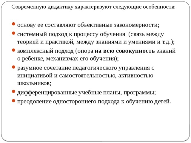 Современную дидактику характеризуют следующие особенности:   основу ее составляют объективные закономерности; системный  подход к процессу обучения (связь между теорией и практикой, между знаниями и умениями и т.д.); комплексный  подход (опора на всю совокупность знаний о ребенке, механизмах его обучения); разумное сочетание педагогического управления с инициативой и самостоятельностью, активностью школьников; дифференцированные учебные планы, программы; преодоление одностороннего подхода к обучению детей. 