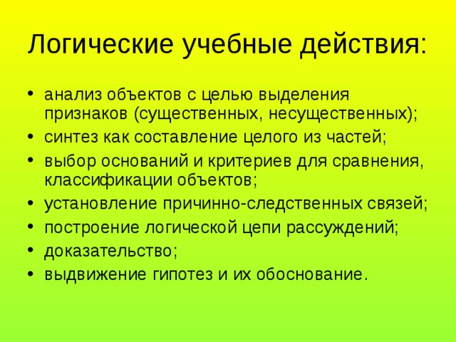 Логические учебные действия: анализ объектов с целью выделения признаков (существенных, несущественных); синтез как составление целого из частей; выбор оснований и критериев для сравнения, классификации объектов; установление причинно-следственных связей; построение логической цепи рассуждений; доказательство; выдвижение гипотез и их обоснование. 