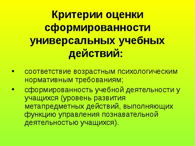 Критерии оценки сформированности универсальных учебных действий:  соответствие возрастным психологическим нормативным требованиям; сформированность учебной деятельности у учащихся (уровень развития метапредметных действий, выполняющих функцию управления познавательной деятельностью учащихся). 