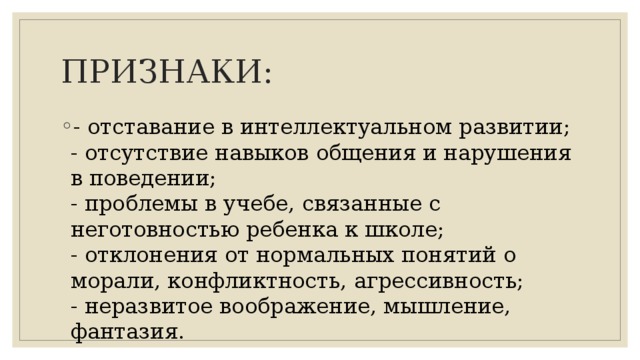 ПРИЗНАКИ: - отставание в интеллектуальном развитии;  - отсутствие навыков общения и нарушения в поведении;  - проблемы в учебе, связанные с неготовностью ребенка к школе;  - отклонения от нормальных понятий о морали, конфликтность, агрессивность;  - неразвитое воображение, мышление, фантазия. 