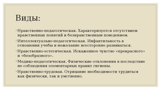 Виды: Нравственно-педагогическая. Характеризуется отсутствием нравственных понятий и безнравственным поведением. Интеллектуально-педагогическая. Инфантильность в отношении учебы и нежелание всесторонне развиваться. Нравственно-эстетическая. Искаженное чувство «прекрасного» и «безобразного». Медико-педагогическая. Физические отклонения в последствие не соблюдения элементарных правил гигиены. Нравственно-трудовая. Отрицание необходимости трудиться как физически, так и умственно. 