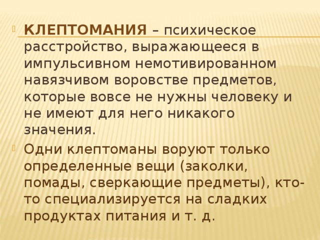 Клептомания – психическое расстройство, выражающееся в импульсивном немотивированном навязчивом воровстве предметов, которые вовсе не нужны человеку и не имеют для него никакого значения. Одни клептоманы воруют только определенные вещи (заколки, помады, сверкающие предметы), кто-то специализируется на сладких продуктах питания и т. д. 