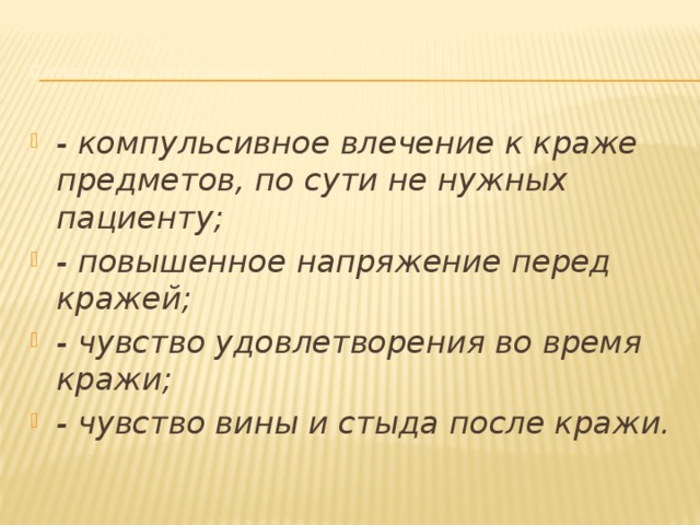    Симптомы клептомании:   - компульсивное влечение к краже предметов, по сути не нужных пациенту;  - повышенное напряжение перед кражей;  - чувство удовлетворения во время кражи;  - чувство вины и стыда после кражи.    
