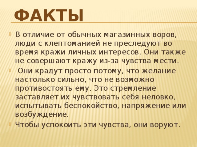Факты   В отличие от обычных магазинных воров, люди с клептоманией не преследуют во время кражи личных интересов. Они также не совершают кражу из-за чувства мести.  Они крадут просто потому, что желание настолько сильно, что не возможно противостоять ему. Это стремление заставляет их чувствовать себя неловко, испытывать беспокойство, напряжение или возбуждение. Чтобы успокоить эти чувства, они воруют.    