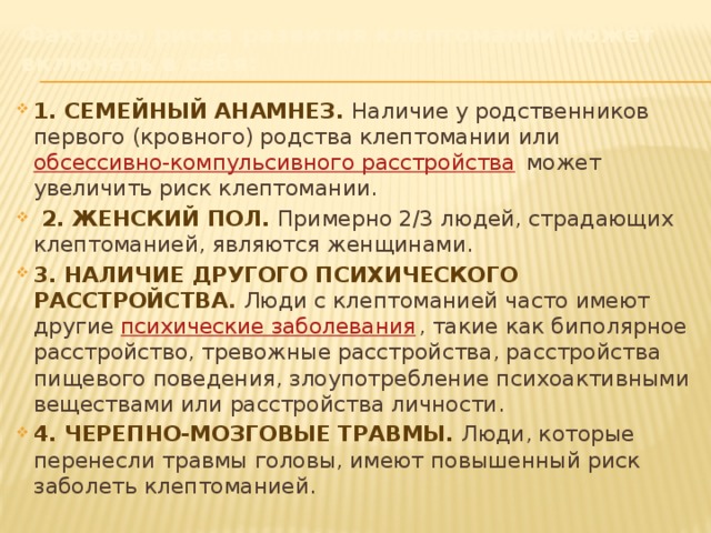 Факторы риска развития клептомании может включать в себя:  1. Семейный анамнез. Наличие у родственников первого (кровного) родства клептомании или  обсессивно-компульсивного расстройства  может увеличить риск клептомании.   2. Женский пол.  Примерно 2/3 людей, страдающих клептоманией, являются женщинами.  3. Наличие другого психического расстройства . Люди с клептоманией часто имеют другие  психические заболевания , такие как биполярное расстройство, тревожные расстройства, расстройства пищевого поведения, злоупотребление психоактивными веществами или расстройства личности.  4. Черепно-мозговые травмы. Люди, которые перенесли травмы головы, имеют повышенный риск заболеть клептоманией. 