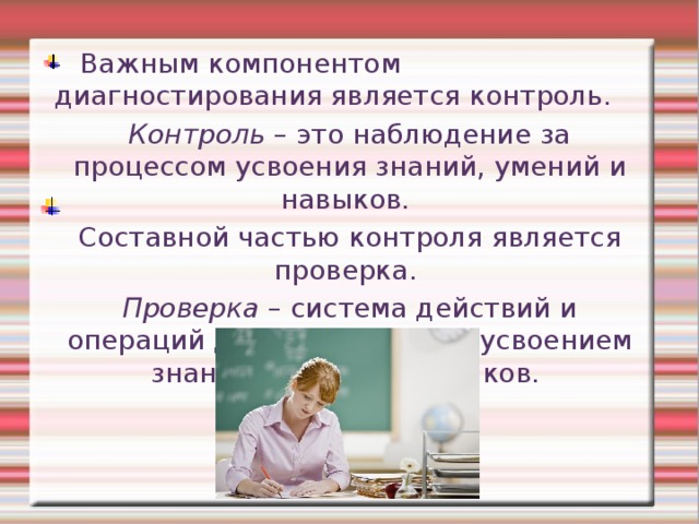  Важным компонентом диагностирования является контроль. Контроль – это наблюдение за процессом усвоения знаний, умений и навыков. Составной частью контроля является проверка. Проверка – система действий и операций для контроля над усвоением знаний, умений и навыков. 