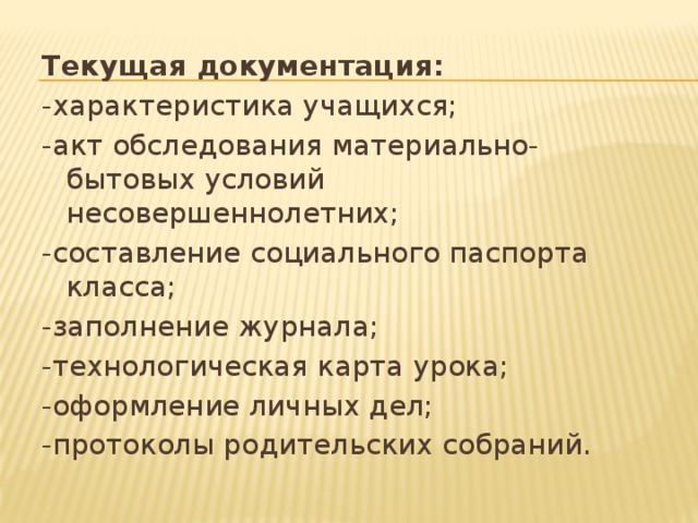 Текущая документация: -характеристика учащихся; -акт обследования материально-бытовых условий несовершеннолетних; -составление социального паспорта класса; -заполнение журнала; -технологическая карта урока; -оформление личных дел; -протоколы родительских собраний. 