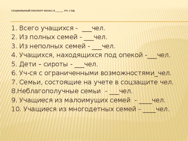  Социальный паспорт класса _______ уч. год      1. Всего учащихся - ___чел. 2. Из полных семей - ___чел. 3. Из неполных семей - ___чел. 4. Учащихся, находящихся под опекой -___чел. 5. Дети – сироты - ___чел. 6. Уч-ся с ограниченными возможностями_чел. 7. Семьи, состоящие на учете в соцзащите чел. 8.Неблагополучные семьи - ___чел. 9. Учащиеся из малоимущих семей - ____чел. 10. Учащиеся из многодетных семей - ____чел. 