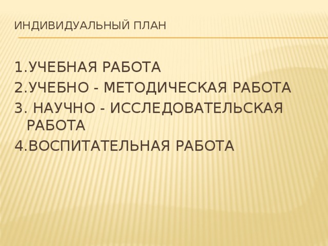 Индивидуальный план   1.УЧЕБНАЯ РАБОТА 2.УЧЕБНО - МЕТОДИЧЕСКАЯ РАБОТА 3. НАУЧНО - ИССЛЕДОВАТЕЛЬСКАЯ РАБОТА 4.ВОСПИТАТЕЛЬНАЯ РАБОТА 
