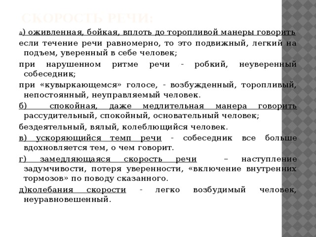  Скорость речи:   а ) оживленная, бойкая, вплоть до торопливой манеры говорить если течение речи равномерно, то это подвижный, легкий на подъем, уверенный в себе человек; при нарушенном ритме речи - робкий, неуверенный собеседник; при «кувыркающемся» голосе, - возбужденный, торопливый, непостоянный, неуправляемый человек. б) спокойная, даже медлительная манера говорить рассудительный, спокойный, основательный человек; бездеятельный, вялый, колеблющийся человек. в) ускоряющийся темп речи - собеседник все больше вдохновляется тем, о чем говорит. г) замедляющаяся скорость речи – наступление задумчивости, потеря уверенности, «включение внутренних тормозов» по поводу сказанного. д)колебания скорости - легко возбудимый человек, неуравновешенный. 